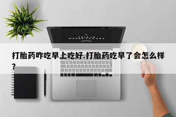 胎停大月份打胎药微信打胎药咋吃早上吃好.打胎药吃早了会怎么样？