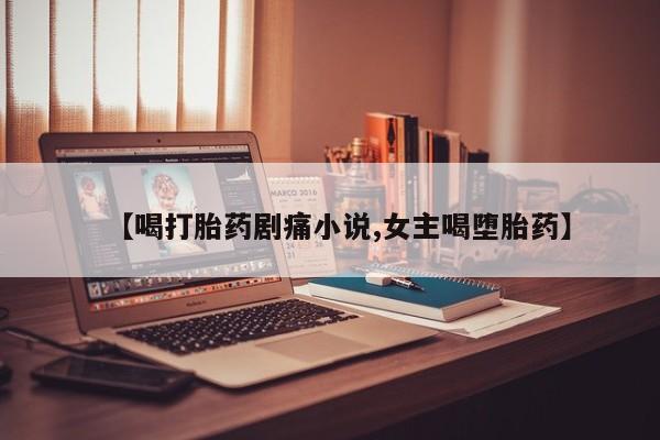 胎停大月份打胎药微信【喝打胎药剧痛小说,女主喝堕胎药】