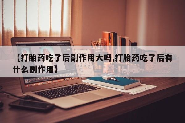胎停大月份打胎药微信【打胎药吃了后副作用大吗,打胎药吃了后有什么副作用】