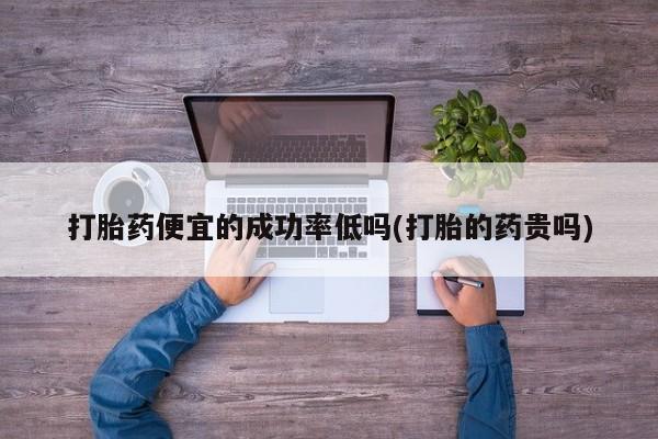 胎停大月份打胎药微信打胎药便宜的成功率低吗(打胎的药贵吗)