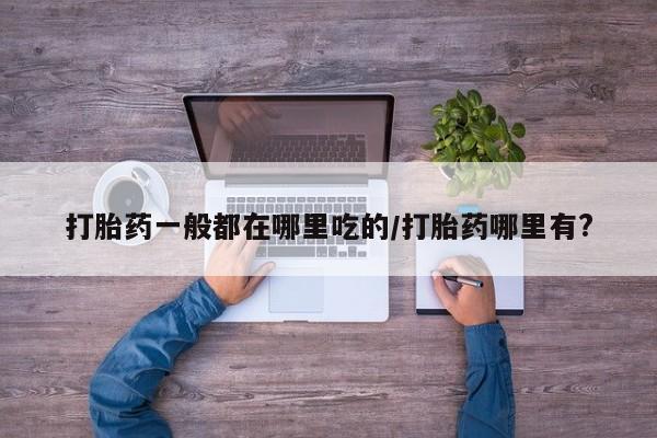 胎停大月份打胎药微信打胎药一般都在哪里吃的/打胎药哪里有?