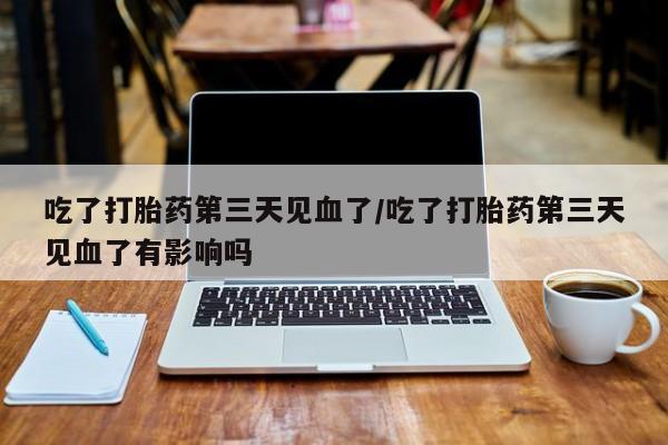 胎停大月份打胎药微信吃了打胎药第三天见血了/吃了打胎药第三天见血了有影响吗