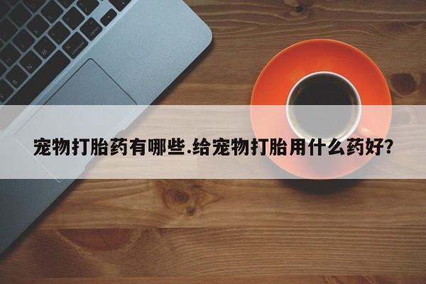 胎停大月份打胎药微信宠物打胎药有哪些.给宠物打胎用什么药好？