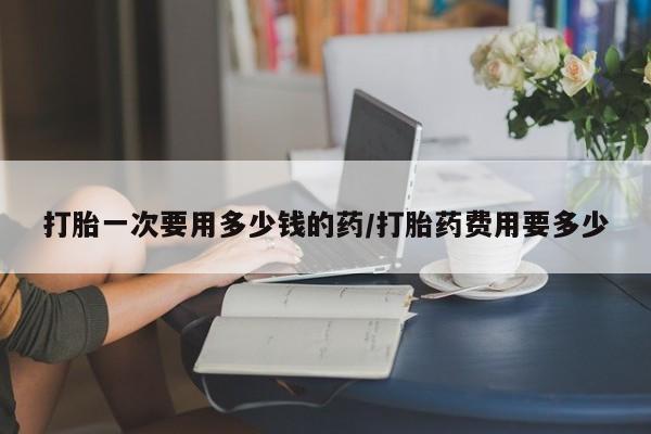 胎停大月份打胎药微信打胎一次要用多少钱的药/打胎药费用要多少