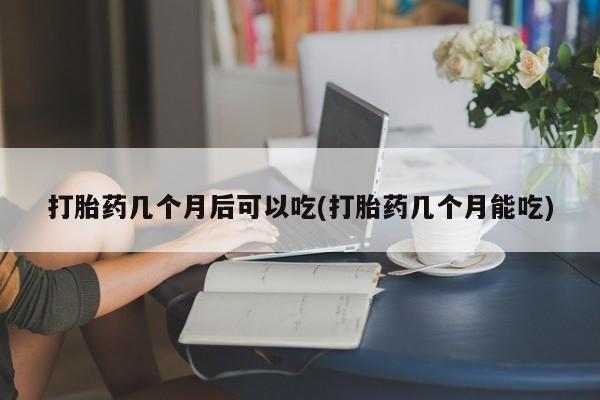 胎停大月份打胎药微信打胎药几个月后可以吃(打胎药几个月能吃)