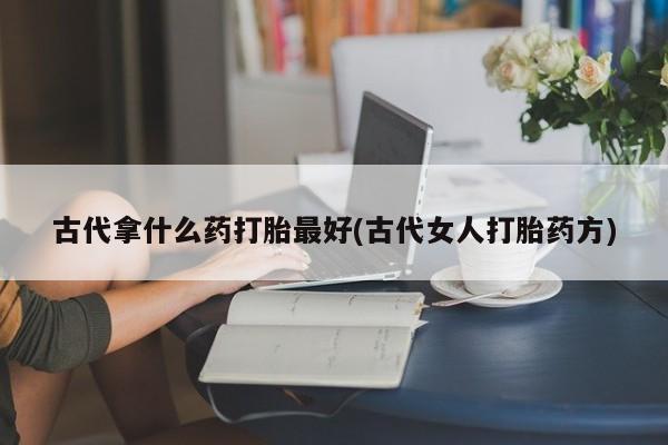胎停大月份打胎药微信古代拿什么药打胎最好(古代女人打胎药方)