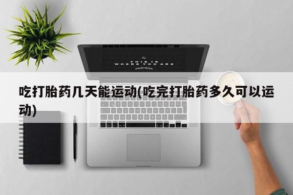 胎停大月份打胎药微信吃打胎药几天能运动(吃完打胎药多久可以运动)