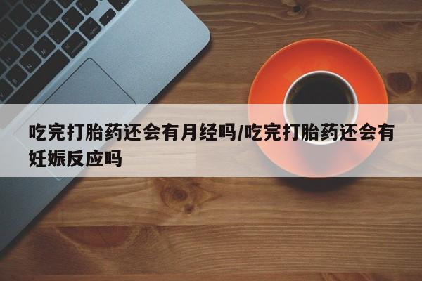 胎停大月份打胎药微信吃完打胎药还会有月经吗/吃完打胎药还会有妊娠反应吗