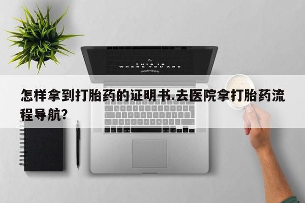 胎停大月份打胎药微信怎样拿到打胎药的证明书.去医院拿打胎药流程导航？