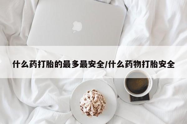 胎停大月份打胎药微信什么药打胎的最多最安全/什么药物打胎安全