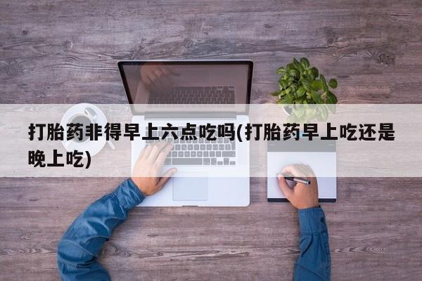 胎停大月份打胎药微信打胎药非得早上六点吃吗(打胎药早上吃还是晚上吃)