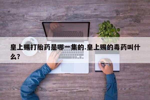 胎停大月份打胎药微信皇上赐打胎药是哪一集的.皇上赐的毒药叫什么？