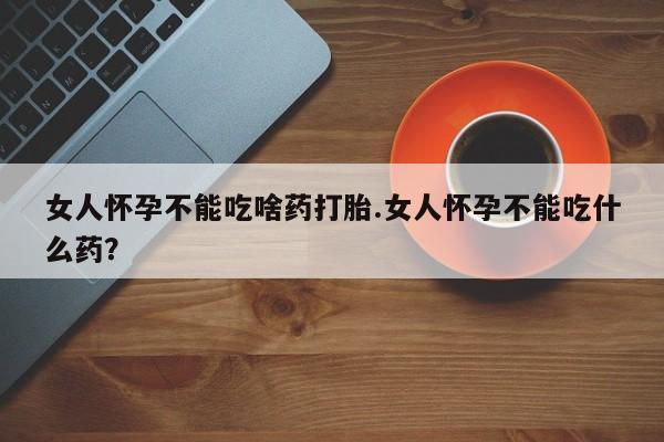 胎停大月份打胎药微信女人怀孕不能吃啥药打胎.女人怀孕不能吃什么药？
