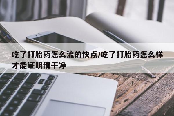 胎停大月份打胎药微信吃了打胎药怎么流的快点/吃了打胎药怎么样才能证明清干净