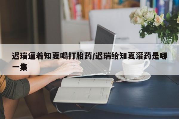 胎停大月份打胎药微信迟瑞逼着知夏喝打胎药/迟瑞给知夏灌药是哪一集