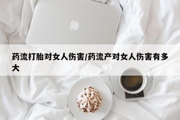 胎停大月份打胎药微信药流打胎对女人伤害/药流产对女人伤害有多大