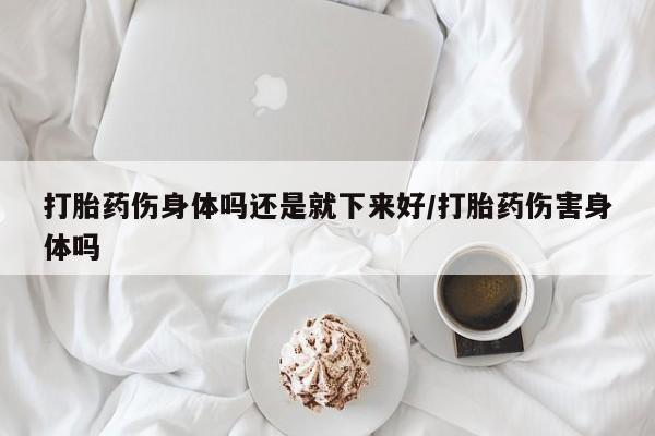 胎停大月份打胎药微信打胎药伤身体吗还是就下来好/打胎药伤害身体吗