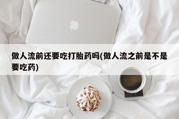 胎停大月份打胎药微信做人流前还要吃打胎药吗(做人流之前是不是要吃药)