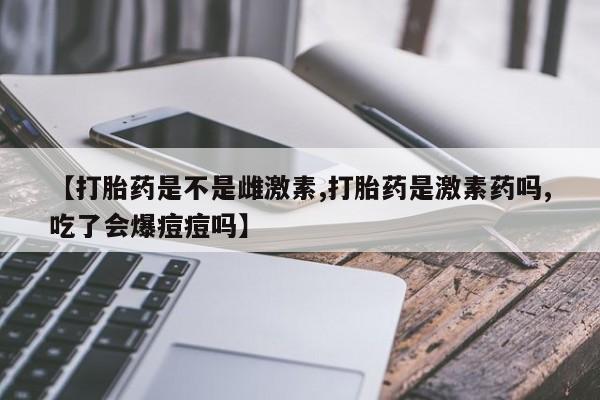 胎停大月份打胎药微信【打胎药是不是雌激素,打胎药是激素药吗,吃了会爆痘痘吗】