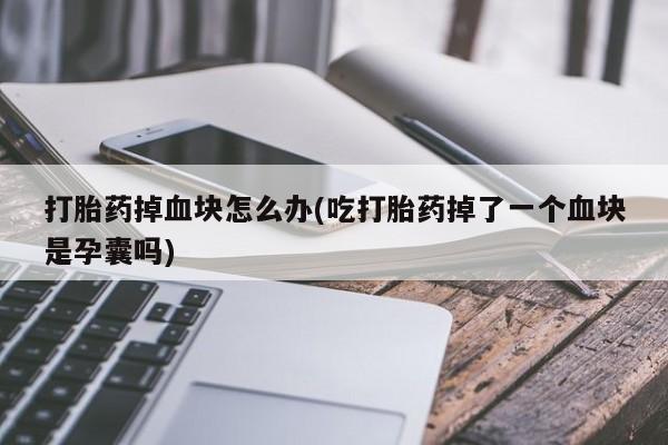 胎停大月份打胎药微信打胎药掉血块怎么办(吃打胎药掉了一个血块是孕囊吗)