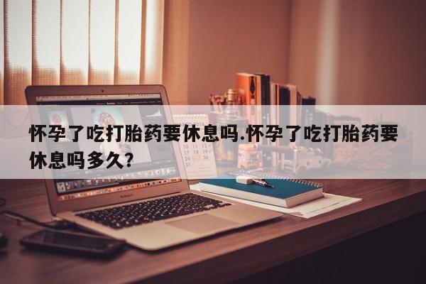 胎停大月份打胎药微信怀孕了吃打胎药要休息吗.怀孕了吃打胎药要休息吗多久？