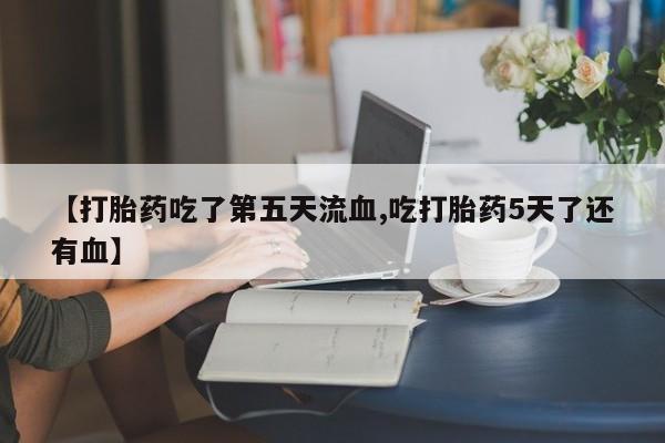 胎停大月份打胎药微信【打胎药吃了第五天流血,吃打胎药5天了还有血】