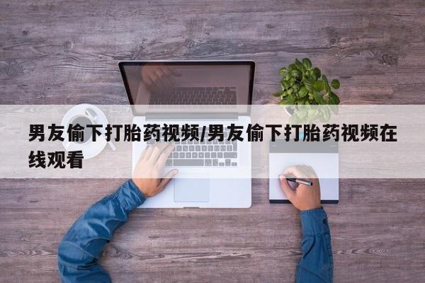 胎停大月份打胎药微信男友偷下打胎药视频/男友偷下打胎药视频在线观看