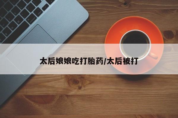 胎停大月份打胎药微信太后娘娘吃打胎药/太后被打