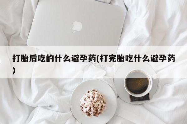 胎停大月份打胎药微信打胎后吃的什么避孕药(打完胎吃什么避孕药)