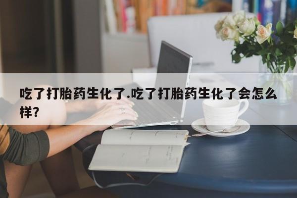 胎停大月份打胎药微信吃了打胎药生化了.吃了打胎药生化了会怎么样？