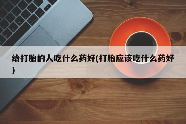 胎停大月份打胎药微信给打胎的人吃什么药好(打胎应该吃什么药好)