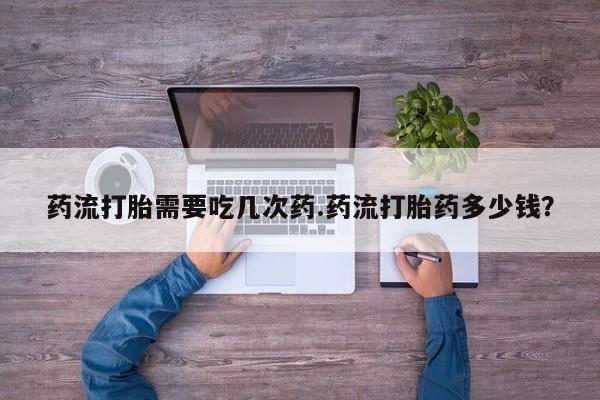 胎停大月份打胎药微信药流打胎需要吃几次药.药流打胎药多少钱？