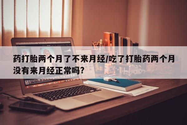胎停大月份打胎药微信药打胎两个月了不来月经/吃了打胎药两个月没有来月经正常吗?