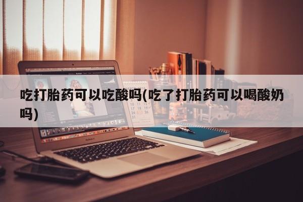 胎停大月份打胎药微信吃打胎药可以吃酸吗(吃了打胎药可以喝酸奶吗)