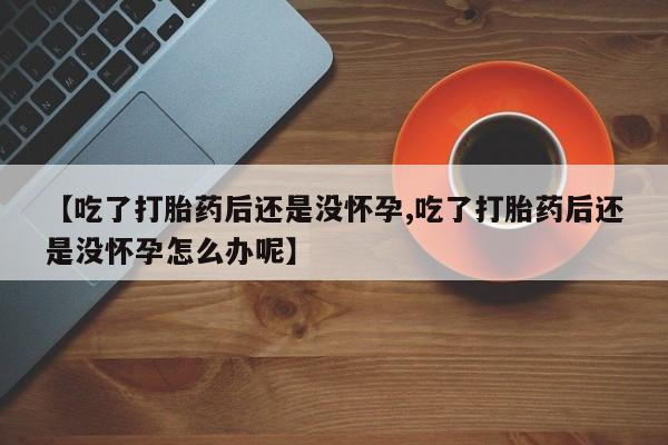 胎停大月份打胎药微信【吃了打胎药后还是没怀孕,吃了打胎药后还是没怀孕怎么办呢】
