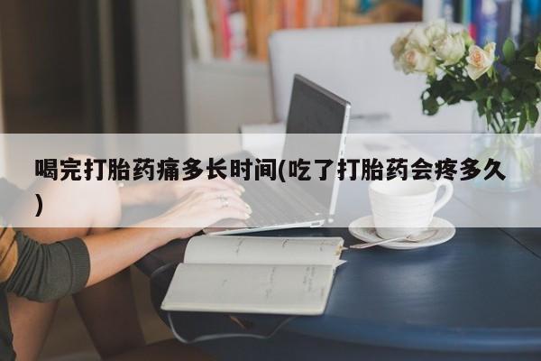 胎停大月份打胎药微信喝完打胎药痛多长时间(吃了打胎药会疼多久)
