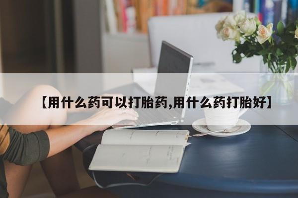 胎停大月份打胎药微信【用什么药可以打胎药,用什么药打胎好】