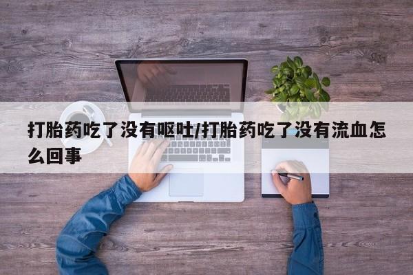 胎停大月份打胎药微信打胎药吃了没有呕吐/打胎药吃了没有流血怎么回事