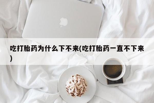 胎停大月份打胎药微信吃打胎药为什么下不来(吃打胎药一直不下来)