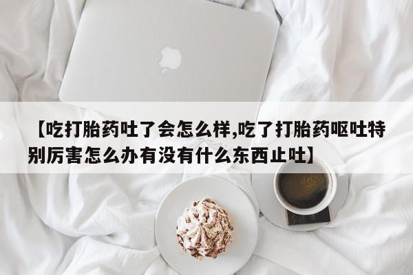 胎停大月份打胎药微信【吃打胎药吐了会怎么样,吃了打胎药呕吐特别厉害怎么办有没有什么东西止吐】