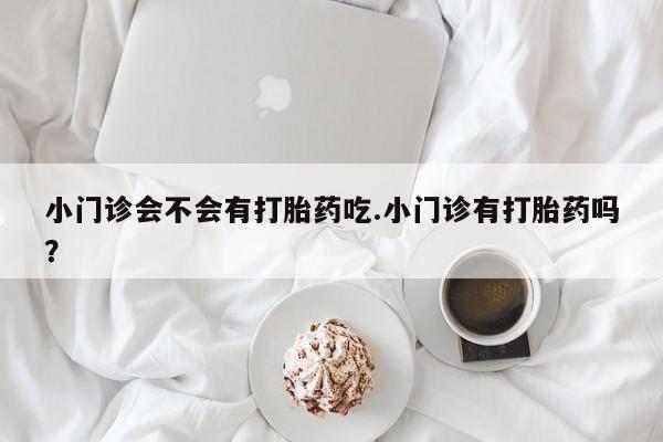 胎停大月份打胎药微信小门诊会不会有打胎药吃.小门诊有打胎药吗？