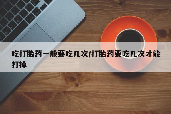 胎停大月份打胎药微信吃打胎药一般要吃几次/打胎药要吃几次才能打掉