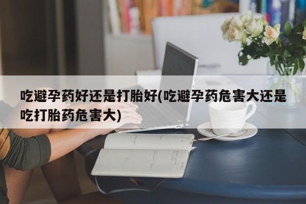 胎停大月份打胎药微信吃避孕药好还是打胎好(吃避孕药危害大还是吃打胎药危害大)