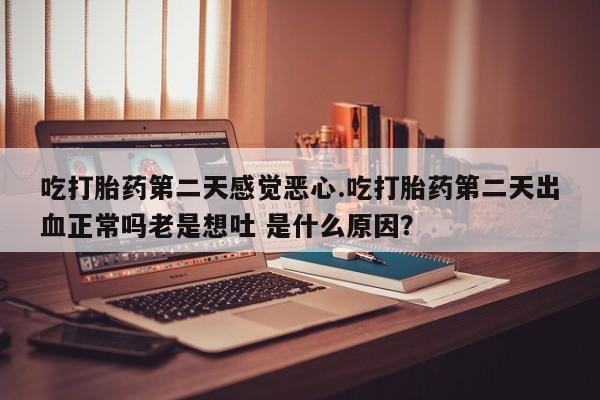 胎停大月份打胎药微信吃打胎药第二天感觉恶心.吃打胎药第二天出血正常吗老是想吐 是什么原因？