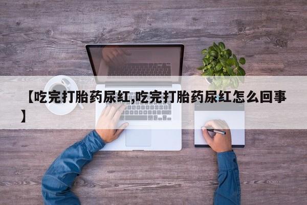 胎停大月份打胎药微信【吃完打胎药尿红,吃完打胎药尿红怎么回事】