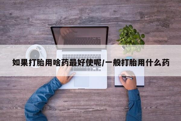 胎停大月份打胎药微信如果打胎用啥药最好使呢/一般打胎用什么药