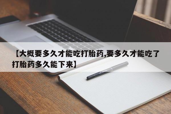 胎停大月份打胎药微信【大概要多久才能吃打胎药,要多久才能吃了打胎药多久能下来】