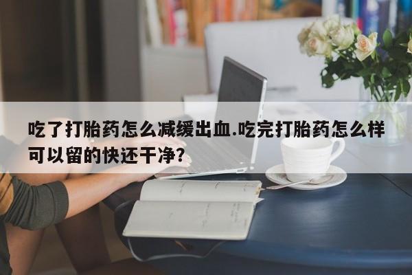 胎停大月份打胎药微信吃了打胎药怎么减缓出血.吃完打胎药怎么样可以留的快还干净？