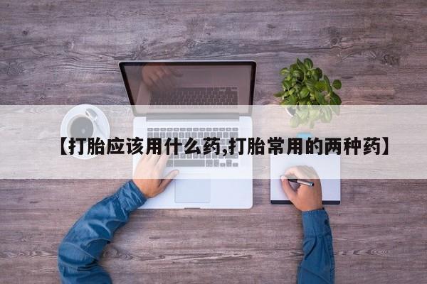 胎停大月份打胎药微信【打胎应该用什么药,打胎常用的两种药】
