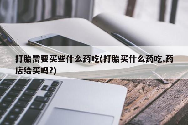 胎停大月份打胎药微信打胎需要买些什么药吃(打胎买什么药吃,药店给买吗?)